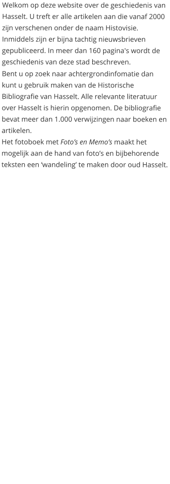 Welkom op deze website over de geschiedenis van Hasselt. U treft er alle artikelen aan die vanaf 2000 zijn verschenen onder de naam Histovisie. Inmiddels zijn er bijna tachtig nieuwsbrieven gepubliceerd. In meer dan 160 pagina's wordt de geschiedenis van deze stad beschreven.  Bent u op zoek naar achtergrondinfomatie dan kunt u gebruik maken van de Historische Bibliografie van Hasselt. Alle relevante literatuur over Hasselt is hierin opgenomen. De bibliografie bevat meer dan 1.000 verwijzingen naar boeken en artikelen. Het fotoboek met Foto’s en Memo’s maakt het mogelijk aan de hand van foto’s en bijbehorende teksten een ‘wandeling’ te maken door oud Hasselt.
