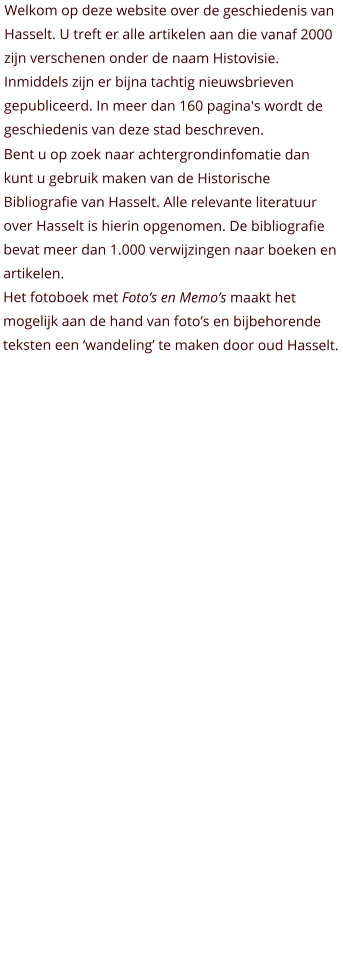 Welkom op deze website over de geschiedenis van Hasselt. U treft er alle artikelen aan die vanaf 2000 zijn verschenen onder de naam Histovisie. Inmiddels zijn er bijna tachtig nieuwsbrieven gepubliceerd. In meer dan 160 pagina's wordt de geschiedenis van deze stad beschreven.  Bent u op zoek naar achtergrondinfomatie dan kunt u gebruik maken van de Historische Bibliografie van Hasselt. Alle relevante literatuur over Hasselt is hierin opgenomen. De bibliografie bevat meer dan 1.000 verwijzingen naar boeken en artikelen. Het fotoboek met Foto’s en Memo’s maakt het mogelijk aan de hand van foto’s en bijbehorende teksten een ‘wandeling’ te maken door oud Hasselt.
